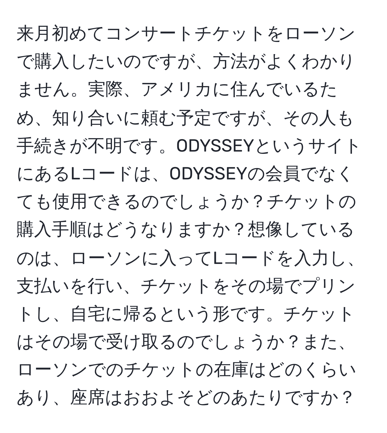 来月初めてコンサートチケットをローソンで購入したいのですが、方法がよくわかりません。実際、アメリカに住んでいるため、知り合いに頼む予定ですが、その人も手続きが不明です。ODYSSEYというサイトにあるLコードは、ODYSSEYの会員でなくても使用できるのでしょうか？チケットの購入手順はどうなりますか？想像しているのは、ローソンに入ってLコードを入力し、支払いを行い、チケットをその場でプリントし、自宅に帰るという形です。チケットはその場で受け取るのでしょうか？また、ローソンでのチケットの在庫はどのくらいあり、座席はおおよそどのあたりですか？