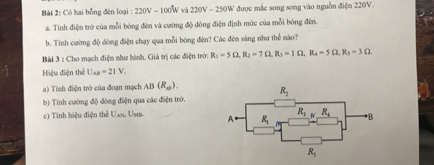 Có hai bồng đèn loại : 220V - 100W và 220V - 250W được mắc song song vào nguồn điện 220V.
a. Tính điện trở của mỗi bóng đèn và cường độ dòng điện định mức của mỗi bóng đèn.
b. Tính cường độ dòng điện chạy qua mỗi bóng đèn? Các đèn sáng như thế nào?
Bài 3 : Cho mạch điện như hình. Giá trị các điện trở: R_1=5Omega ,R_2=7Omega ,R_3=1Omega ,R_4=5Omega ,R_5=3Omega .
Hiệu điện thể U_AB=21V.
a) Tính điện trở của đoạn mạch AB(R_AB).
b) Tính cường độ dòng điện qua các điện trở.
c) Tính hiệu điện thể U_AN s, Umb.