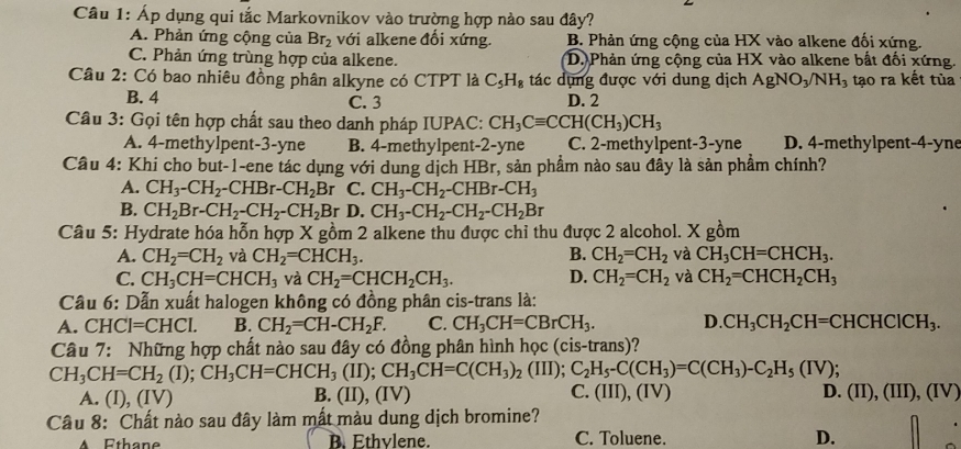 Áp dụng qui tắc Markovnikov vào trường hợp nào sau đây?
A. Phản ứng cộng của Br_2 với alkene đổi xứng. B. Phản ứng cộng của HX vào alkene đối xứng.
C. Phản ứng trùng hợp của alkene. D. Phản ứng cộng của HX vào alkene bắt đối xứng.
Câu 2: Có bao nhiêu đồng phân alkyne có CTPT là C_5H_8 tác dụng được với dung dịch AgNO_3/NH_3 tạo ra kết tủa
B. 4 C. 3 D. 2
Câu 3: Gọi tên hợp chất sau theo danh pháp IUPAC: CH_3Cequiv CCH(CH_3)CH_3
A. 4-methylpent-3-yne B. 4-methylpent-2-yne C. 2-methylpent-3-yne D. 4-methylpent-4-yne
Câu 4: Khi cho but-1-ene tác dụng với dung dịch HBr, sản phầm nào sau đây là sản phầm chính?
A. CH_3-CH_2-CHBr-CH_2Br C. CH_3-CH_2-CHBr-CH_3
B. CH_2Br-CH_2-CH_2-CH_2 Br D. CH_3-CH_2-CH_2-CH_2Br
Câu 5: Hydrate hóa hỗn hợp X gồm 2 alkene thu được chỉ thu được 2 alcohol. X gồm
A. CH_2=CH_2 và CH_2=CHCH_3. B. CH_2=CH_2 và CH_3CH=CHCH_3.
C. CH_3CH=CHCH_3 và CH_2=CHCH_2CH_3. D. CH_2=CH_2 và CH_2=CHCH_2CH_3
Cầu 6: Dẫn xuất halogen không có đồng phân cis-trans là:
A. CHC CI=CHCI. B. CH_2=CH-CH_2F. C. CH_3CH=CBrCH_3. D. CH_3CH_2CH=CHCHCICH_3.
Câu 7: Những hợp chất nào sau đây có đồng phân hình học (cis-trans)?
CH_3CH=CH_2(I);CH_3CH=CHCH_3(II);CH_3CH=C(CH_3)_2 (III); C_2H_5-C(CH_3)=C(CH_3)-C_2H_5(IV);
A. (I), (IV) B. (II), (IV) C. (III), (I v) D. (II),(III),(IV)
Câu 8: Chất nào sau đây làm mất màu dung dịch bromine?
A Ethane B. Ethvlene. C. Toluene. D.