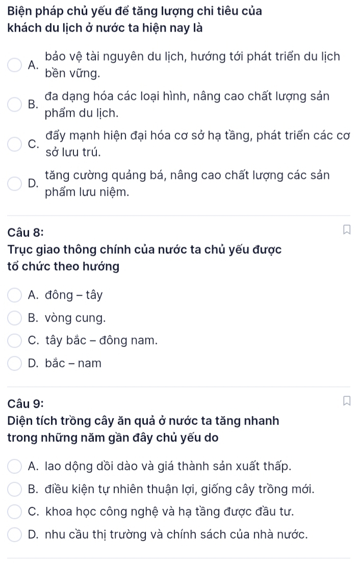 Biện pháp chủ yếu để tăng lượng chi tiêu của
khách du lịch ở nước ta hiện nay là
A. bảo vệ tài nguyên du lịch, hướng tới phát triển du lịch
bền vững.
B. đa dạng hóa các loại hình, nâng cao chất lượng sản
phẩm du lịch.
đấy mạnh hiện đại hóa cơ sở hạ tầng, phát triển các cơ
C. sở lưu trú.
D. tăng cường quảng bá, nâng cao chất lượng các sản
phẩm lưu niệm.
Câu 8:
Trục giao thông chính của nước ta chủ yếu được
tổ chức theo hướng
A. đông - tây
B. vòng cung.
C. tây bắc - đông nam.
D. bắc - nam
Câu 9:
Diện tích trồng cây ăn quả ở nước ta tăng nhanh
trong những năm gần đây chủ yếu do
A. lao dộng dồi dào và giá thành sản xuất thấp.
B. điều kiện tự nhiên thuận lợi, giống cây trồng mới.
C. khoa học công nghệ và hạ tầng được đầu tư.
D. nhu cầu thị trường và chính sách của nhà nước.