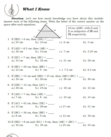 What I Know
Direction: Let's see how much knowledge you have about this module.
Answer each of the following items. Write the letter of the correct answer on the
space after each equations
Given: △ ABC , with D and
E as midpoints of overline AB and
overline CB , respectively.
1. If |BD|=6cm
a.) 24 cm b.) 12cm c.) 6 cm d.) 3 cm
2. If |AD|=6.5cm , then |AB|= _
a.) 18 cm b.) 13 cm c.) 7 cm d.) 3.25 cm
3. If |EC|=7cm , then |BC|= _d.) 28 cm
a.) 14 cm b. 18 cm c.) 21 cm
4. If |BC|=26cm , then |BE|= _
a.) 13 cm b.) 9 cm c .) 7.5 cm d.) 6.5 cm
5. If |BE|=13cm and |BD|=10cm , then |AB|+|BC|= _d.) 46 cm
a.) 16 cm b.) 26 cm c.) 36 cm
6. If |DE|=12cm , then |AC|= _
a.) 36 cm b.) 24 cm c.) 18 cm d.) 12 cm
7. If |AD|=7cm , then |AB|= _.
a.) 7 cm b.) 8 cm c.) 10 cm d.) 14 cm
8. If |AC|=42cm , then |DE|= _
a.) 12 cm b.) 28 cm c.) 17 cm d.) 21 cm
9. If |BC|=36cm , then |BE|= _
a.) 8 cm b.) 9 cm c.) 12 cm d.) 18 cm
10.If |BD|=8cm and |EC|=9cm , then |AB|+|BC|= _,
a.) 16 cm b.) 18 cm c.) 24 cm d.) 34 cm