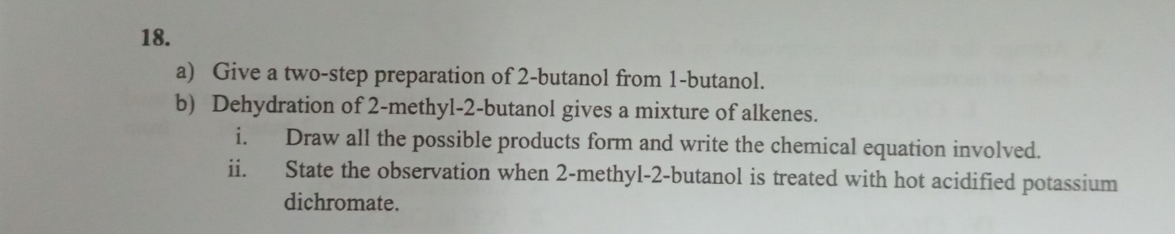 Give a two-step preparation of 2 -butanol from 1 -butanol. 
b) Dehydration of 2 -methyl- 2 -butanol gives a mixture of alkenes. 
i. Draw all the possible products form and write the chemical equation involved. 
ii. State the observation when 2 -methyl- 2 -butanol is treated with hot acidified potassium 
dichromate.