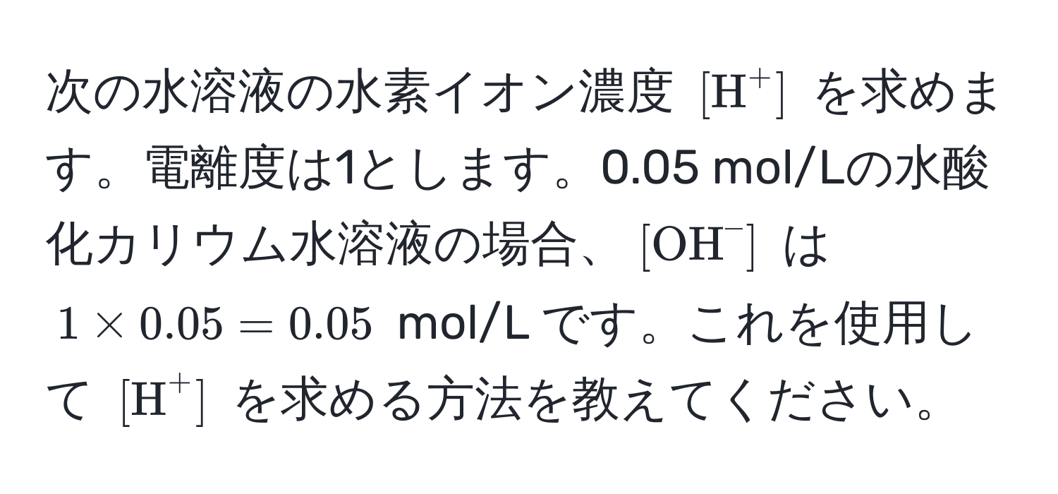 次の水溶液の水素イオン濃度 $[H^((+]$ を求めます。電離度は1とします。0.05 mol/Lの水酸化カリウム水溶液の場合、$[OH)^-]$ は $1 * 0.05 = 0.05$ mol/L です。これを使用して $[H)^+]$ を求める方法を教えてください。