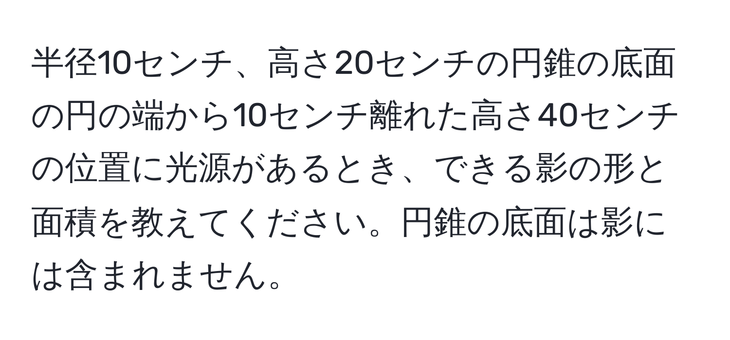 半径10センチ、高さ20センチの円錐の底面の円の端から10センチ離れた高さ40センチの位置に光源があるとき、できる影の形と面積を教えてください。円錐の底面は影には含まれません。