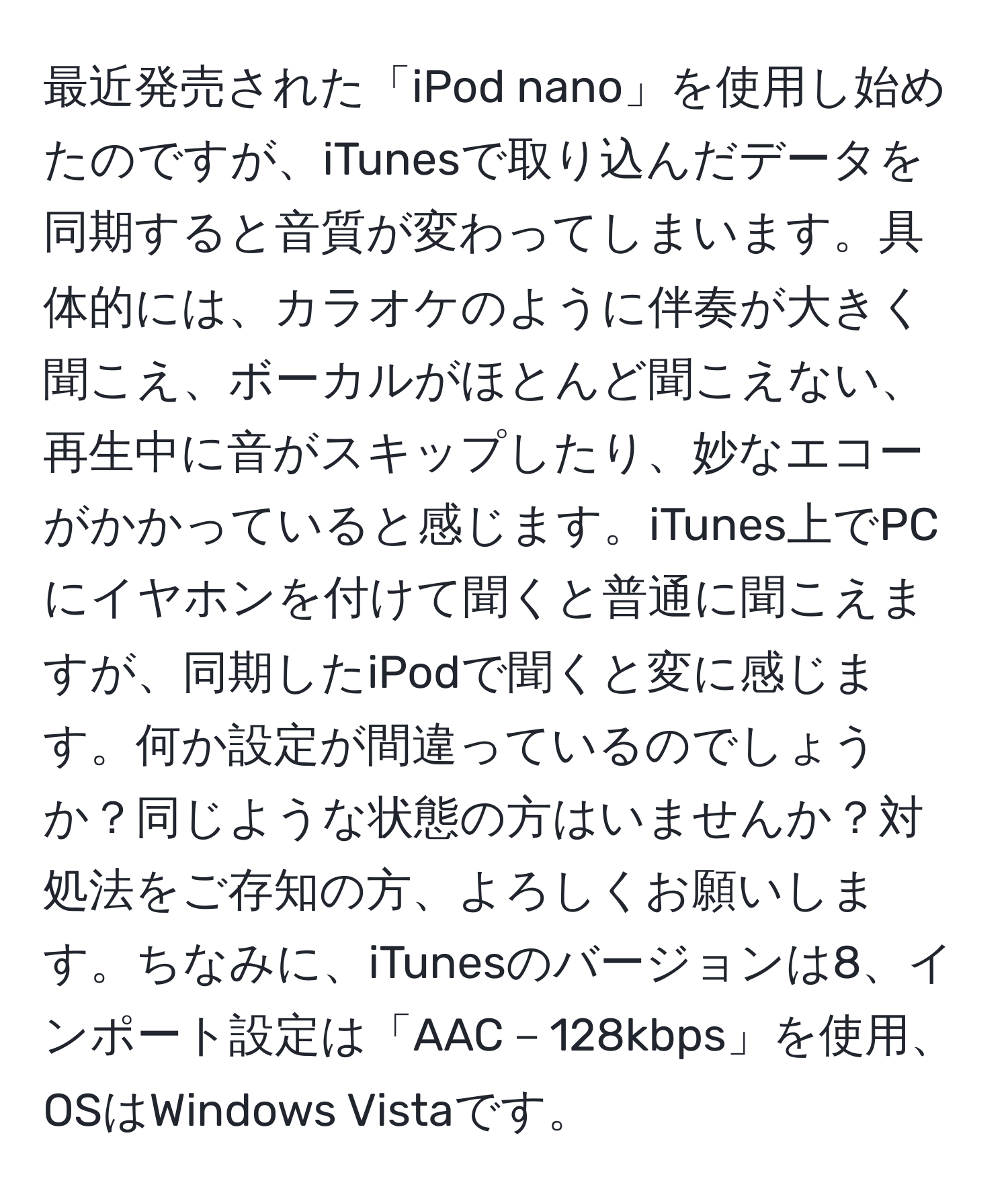 最近発売された「iPod nano」を使用し始めたのですが、iTunesで取り込んだデータを同期すると音質が変わってしまいます。具体的には、カラオケのように伴奏が大きく聞こえ、ボーカルがほとんど聞こえない、再生中に音がスキップしたり、妙なエコーがかかっていると感じます。iTunes上でPCにイヤホンを付けて聞くと普通に聞こえますが、同期したiPodで聞くと変に感じます。何か設定が間違っているのでしょうか？同じような状態の方はいませんか？対処法をご存知の方、よろしくお願いします。ちなみに、iTunesのバージョンは8、インポート設定は「AAC－128kbps」を使用、OSはWindows Vistaです。