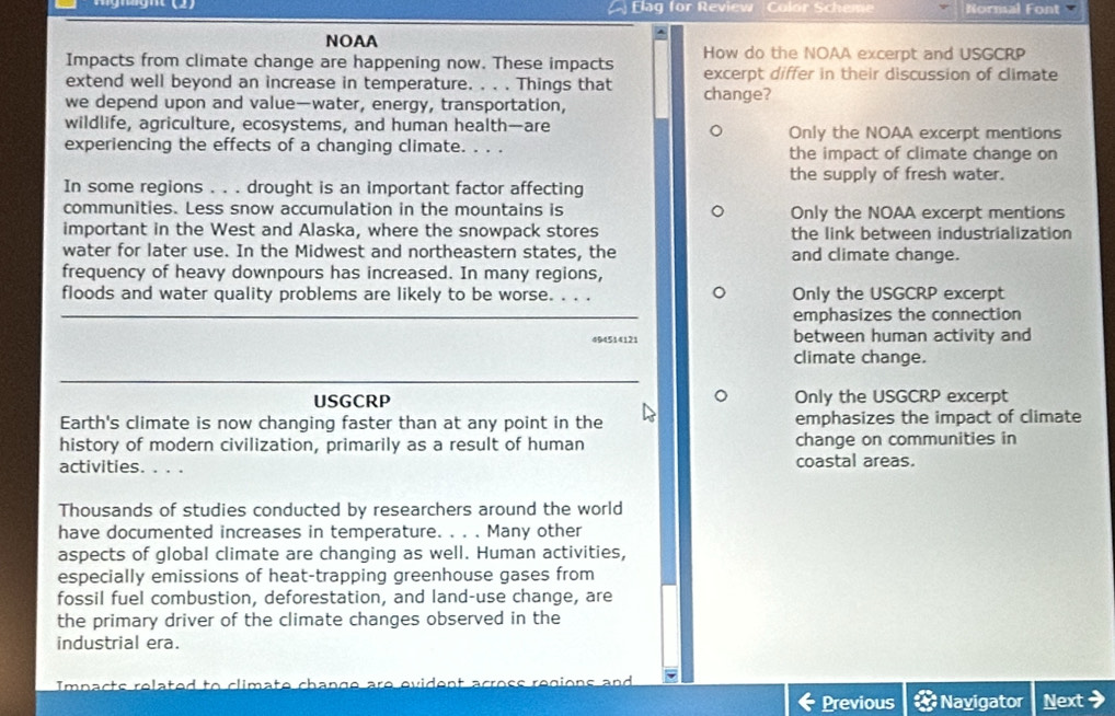 Elag for Review Calor Sche Normal Font 
^ 
NOAA 
Impacts from climate change are happening now. These impacts How do the NOAA excerpt and USGCRP 
extend well beyond an increase in temperature. . . . Things that excerpt differ in their discussion of climate 
we depend upon and value—water, energy, transportation, change? 
wildlife, agriculture, ecosystems, and human health—are Only the NOAA excerpt mentions 
experiencing the effects of a changing climate. . . . the impact of climate change on 
the supply of fresh water. 
In some regions . . . drought is an important factor affecting 
communities. Less snow accumulation in the mountains is Only the NOAA excerpt mentions 
important in the West and Alaska, where the snowpack stores the link between industrialization 
water for later use. In the Midwest and northeastern states, the and climate change. 
frequency of heavy downpours has increased. In many regions, 
floods and water quality problems are likely to be worse. . . . Only the USGCRP excerpt 
emphasizes the connection 
494514121 between human activity and 
climate change. 
USGCRP Only the USGCRP excerpt 
Earth's climate is now changing faster than at any point in the emphasizes the impact of climate 
history of modern civilization, primarily as a result of human change on communities in 
activities. . . . coastal areas. 
Thousands of studies conducted by researchers around the world 
have documented increases in temperature. . . . Many other 
aspects of global climate are changing as well. Human activities, 
especially emissions of heat-trapping greenhouse gases from 
fossil fuel combustion, deforestation, and land-use change, are 
the primary driver of the climate changes observed in the 
industrial era. 
Impacts related to climate change are evident across regions and 
Previous Navigator Next >