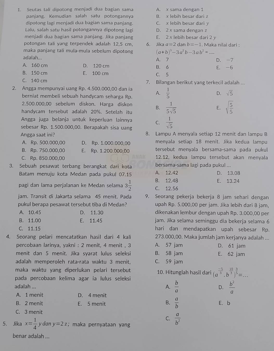 Seutas tali dipotong menjadi dua bagian sama A. x sama dengan 1
panjang. Kemudian salah satu potongannya B. x lebih besar dari z
dipotong lagi menjadi dua bagian sama panjang. C. x lebih besar dari y
Lalu, salah satu hasil potongannya dipotong lagi D. 2 x sama dengan z
menjadi dua bagian sama panjang. Jika panjang E. 2 x lebih besar dari 2 y
potongan tali yang terpendek adalah 12,5 cm, 6. Jika a=2 dan b=-1. Maka nilai dari :
maka panjang tali mula-mula sebelum dipotong (a+b)^3-3a^2b-3ab^2= _
adalah... D. -7
A. 7
A. 160 cm D. 120 cm B. 6 E. -6
B. 150 cm E. 100 cm C. 5
C. 140 cm 7. Bilangan berikut yang terkecil adalah ...
2. Angga mempunyai uang Rp. 4.500.000,00 dan ia
A.  1/5 
berniat membeli sebuah handycam seharga Rp.
D. sqrt(5)
2.500.000,00 sebelum diskon. Harga diskon B.  1/5sqrt(5)  sqrt(frac 5)5
E.
handycam tersebut adalah 20%. Setelah itu
Angga juga belanja untuk keperluan lainnya C.  1/sqrt(5) 
sebesar Rp. 1.500.000,00. Berapakah sisa uang
Angga saat ini? 8. Lampu A menyala setiap 12 menit dan lampu B
A. Rp. 500.000,00 D. Rp. 1.000.000,00 menyala setiap 18 menit. Jika kedua lampu
B. Rp. 750.000,00 E. Rp. 1.200.000,00 tersebut menyala bersama-sama pada pukul
C. Rp. 850.000,00 12.12, kedua lampu tersebut akan menyala
3. Sebuah pesawat terbang berangkat dari kota bersama-sama lagi pada pukul ...
Batam menuju kota Medan pada pukul 07.15 A. 12.42 D. 13.08
B. 12.48 E. 13.24
pagi dan lama perjalanan ke Medan selama 3 1/2  C. 12.56
jam. Transit di Jakarta selama 45 menit. Pada 9. Seorang pekerja bekerja 8 jam sehari dengan
pukul berapa pesawat tersebut tiba di Medan? upah Rp. 5.000,00 per jam. Jika lebih dari 8 jam,
A. 10.45 D. 11.30 dikenakan lembur dengan upah Rp. 3.000,00 per
B. 11.00 E. 11.45 jam. Jika selama seminggu dia bekerja selama 6
C. 11.15 hari dan mendapatkan upah sebesar Rp.
4. Seorang pelari mencatatkan hasil dari 4 kali 273.000,00. Maka jumlah jam kerjanya adalah ...
percobaan larinya, yakni : 2 menit, 4 menit , 3 A. 57 jam D. 61 jam
menit dan 5 menit. Jika syarat lulus seleksi B. 58 jam E. 62 jam
adalah memperoleh rata-rata waktu 3 menit, C. 59 jam
maka waktu yang diperlukan pelari tersebut 10. Hitunglah hasil dari (a^(frac -5)3· b^(frac 10)3)^ 3/5 =...
pada percobaan kelima agar ia lulus seleksi
adalah ... A.  b/a  D.  b^2/a 
A. 1 menit D. 4 menit
B. 2 menit E. 5 menit B.  a/b  E. b
C. 3 menit
C.  a/b^2 
5. Jika x= 1/4  y dan y=2z; maka pernyataan yang
benar adalah ...