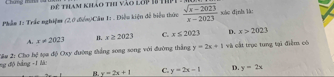 Chứng minh ba u
Để tham khảo thi vào lớp 18 thP 
Phần 1: Trắc nghiệm (2,0 điểm)Câu 1: . Điều kiện đề biểu thức  (sqrt(x-2023))/x-2023  xác định là:
A. x!= 2023 B. x≥ 2023 C. x≤ 2023 D. x>2023
*âu 2: Cho hệ tọa độ Oxy đường thẳng song song với đường thẳng y=2x+1 và cắt trục tung tại điểm có
ng độ bằng -1 là:
1 B. y=2x+1 C. y=2x-1 D. y=2x