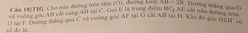 Câu 18[TH]. Cho nửa đường tròn tâm (O), dường kinh AB=2R Đường thẳng qua O
và vuông góc AB cắt cung AB tại C. Gọi E là trung điểm BC AE cắt nửa đường tròn 
O tại F. Đường thắng qua C và vuông góc AF tại G cắt AB tại H. Khi đó góc OGH ^có 
số đo là:..