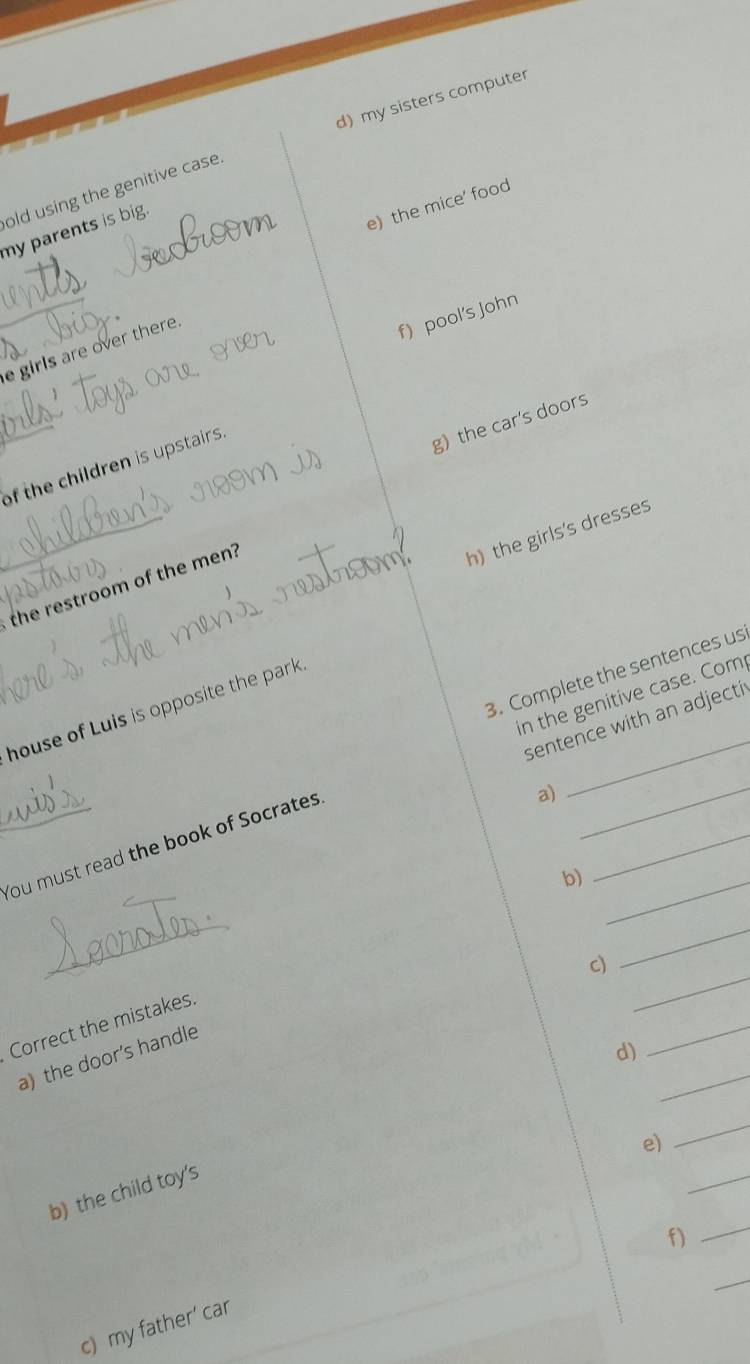 d) my sisters computer
old using the genitive case
e) the mice' food
my parents is big.
e girls are over there.
f) pool's john
of the children is upstairs.
g)the car's doors
h) the girls's dresses
the restroom of the men?
3. Complete the sentences us
house of Luis is opposite the park
sentence with an adjecti
You must read the book of Socrates in the genitive case. Com
a)
b)_
_
c)
_
_
Correct the mistakes
_
d)
a) the door's handle
e)
_
b) the child toy's
_
f)
_
_
c) my father' car