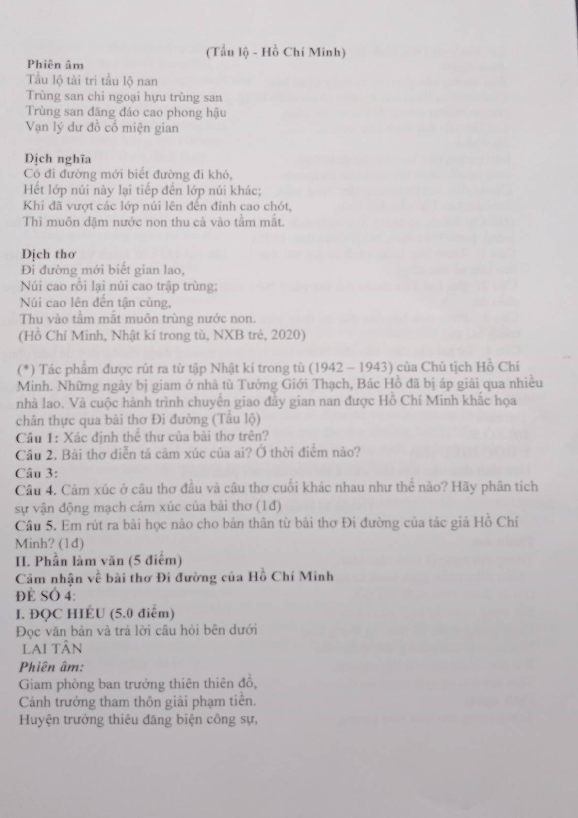 (Tẫu lộ - Hồ Chí Minh)
Phiên âm
Tầu lộ tài tri tầu lộ nan
Trùng san chi ngoại hựu trùng san
Trùng san đăng đáo cao phong hậu
Vạn lý dư đồ cố miện gian
Dịch nghĩa
Có đi đường mới biết đường đi khó,
Hết lớp núi này lại tiếp đến lớp núi khác;
Khi đã vượt các lớp núi lên đến đỉnh cao chót,
Thì muôn dặm nước non thu cả vào tầm mắt.
Dịch thơ
Đi đường mới biết gian lao,
Núi cao rỗi lại núi cao trập trùng;
Núi cao lên đến tận cùng,
Thu vào tầm mắt muôn trùng nước non.
(Hồ Chí Minh, Nhật kí trong tù, NXB trẻ, 2020)
(*) Tác phẩm được rút ra từ tập Nhật kí trong tù (1942 - 1943) của Chủ tịch Hồ Chí
Minh. Những ngày bị giam ở nhà tù Tưởng Giới Thạch, Bác Hồ đã bị áp giải qua nhiều
nhà lao. Và cuộc hành trình chuyển giao đây gian nan được Hồ Chí Minh khắc họa
chân thực qua bài thơ Đi đường (Tầu lộ)
Câu 1: Xác định thể thư của bài thơ trên?
Câu 2. Bài thơ diễn tả cảm xúc của ai? Ở thời điểm nào?
Câu 3:
Câu 4. Cảm xúc ở câu thơ đầu và câu thơ cuối khác nhau như thế nào? Hãy phân tích
sự vận động mạch cảm xúc của bài thơ (1đ)
Câu 5. Em rút ra bài học nào cho bản thân từ bài thơ Đi đường của tác giả Hồ Chí
Minh? (1d)
II. Phần làm văn (5 điểm)
Cảm nhận về bài thơ Đi đường của Hồ Chí Minh
ĐE SÓ 4:
I. ĐQC HIÉU (5.0 điểm)
Đọc văn bản và trả lời câu hỏi bên dưới
Lai tân
Phiên âm:
Giam phòng ban trưởng thiên thiên đồ,
Cảnh trưởng tham thôn giải phạm tiền.
Huyện trưởng thiêu đăng biện công sự,