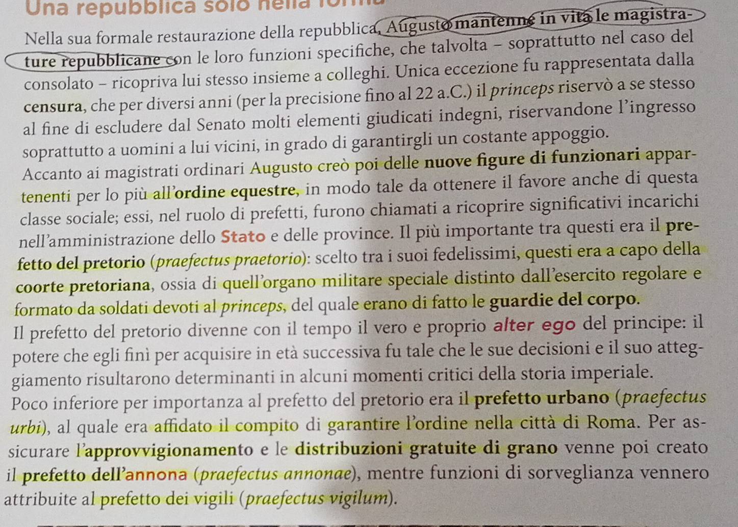 Una repubblica sólo nelía fo1
Nella sua formale restaurazione della repubblica, Augusto mantenne in vita le magistra-
ture repubblicane con le loro funzioni specifiche, che talvolta - soprattutto nel caso del
consolato - ricopriva lui stesso insieme a colleghi. Unica eccezione fu rappresentata dalla
censura, che per diversi anni (per la precisione fino al 22 a.C.) il princeps riservò a se stesso
al fine di escludere dal Senato molti elementi giudicati indegni, riservandone l’ingresso
soprattutto a uomini a lui vicini, in grado di garantirgli un costante appoggio.
Accanto ai magistrati ordinari Augusto creò poi delle nuove figure di funzionari appar-
tenenti per lo più all’ordine equestre, in modo tale da ottenere il favore anche di questa
classe sociale; essi, nel ruolo di prefetti, furono chiamati a ricoprire significativi incarichi
nell’amministrazione dello Stato e delle province. Il più importante tra questi era il pre-
fetto del pretorio (praefectus praetorio): scelto tra i suoi fedelissimi, questi era a capo della
coorte pretoriana, ossia di quell’organo militare speciale distinto dall’esercito regolare e
formato da soldati devoti al princeps, del quale erano di fatto le guardie del corpo.
Il prefetto del pretorio divenne con il tempo il vero e proprio alter ego del principe: il
potere che egli finì per acquisire in età successiva fu tale che le sue decisioni e il suo atteg-
giamento risultarono determinanti in alcuni momenti critici della storia imperiale.
Poco inferiore per importanza al prefetto del pretorio era il prefetto urbano (praefectus
urbi), al quale era affidato il compito di garantire l’ordine nella città di Roma. Per as-
sicurare l’approvvigionamento e le distribuzioni gratuite di grano venne poi creato
il prefetto dell’annona (praefectus annonæe), mentre funzioni di sorveglianza vennero
attribuite al prefetto dei vigili (praefectus vigilum).