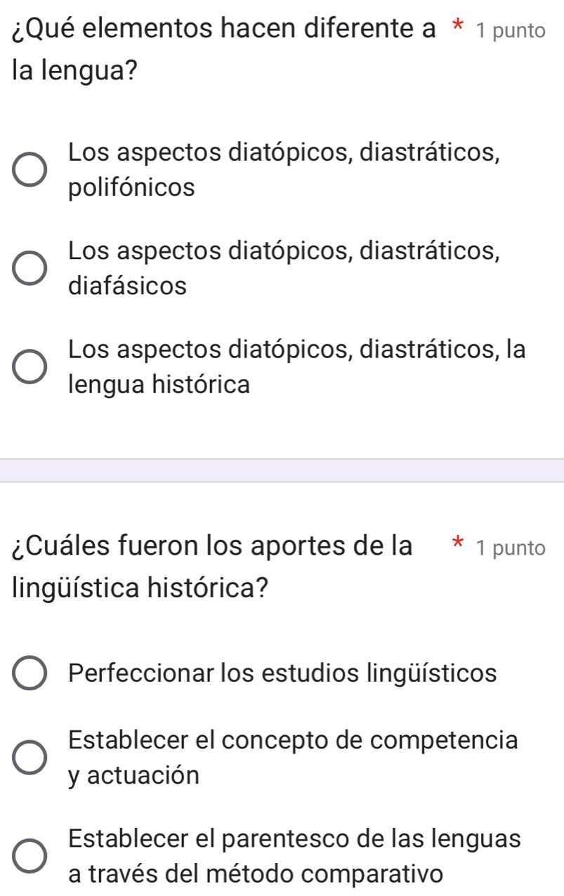 ¿Qué elementos hacen diferente a * 1 punto
la lengua?
Los aspectos diatópicos, diastráticos,
polifónicos
Los aspectos diatópicos, diastráticos,
diafásicos
Los aspectos diatópicos, diastráticos, la
lengua histórica
¿Cuáles fueron los aportes de la * 1 punto
lingüística histórica?
Perfeccionar los estudios lingüísticos
Establecer el concepto de competencia
y actuación
Establecer el parentesco de las lenguas
a través del método comparativo