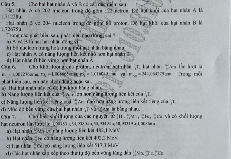 Cho hai hạt nhân A và B có các đặc điểm sau:
Hạt nhân A có 202 nucleon trong đó gồm 122 netron. Độ hụt khối của hạt nhân A là
1,71228u.
Hạt nhân B có 204 nucleon trong đó gồm 80 proton. Độ hut khối của hạt nhân B là
1,72675u
Trong các phát biểu sau, phát biểu nào đúng, sai ?
a) A và B là hai hạt nhân đồng vị.
b) Số nucleon trung hoà trong mỗi hạt nhân bằng nhau.
c) Hạt nhân A có năng lượng liên kết nhó hơn hạt nhân B
d) Hạt nhân B bền vững hợn hạt nhân Á.
Câu 6. Cho khối lượng của proton, neutron, hạt nhân T, hạt nhân _(95)^(244)Am lần lượt là
m_p=1,007276amu,m_n=1,008665amu,m_1=3,016049amu và m_Am=244,064279 amu. Trong mỗi
phát biểu sau, em hãy chọn đúng hoặc sai.
a) Hai hạt nhân này có độ hụt khối bằng nhau.
b) Năng lượng liên kết của  244/64 Am^2 lớn hơn năng lượng liên kết của _1^(3T.
c) Năng lượng liên kết riêng của _(95)^(244)Am nhó hơn năng lượng liên kết riêng của _1^3T.
d) Mức độ bền vững của hai hạt nhân 'T và 'Am là bằng nhau.
Câu 7. No Cho biết khối lượng của các nguyên tử _1^1H,_(25)^(55)Mn,_(26)^(56)Fe,_(27)^(59) Co và có khối lượng
hat neutron lần lượt là: 1,00783 u, 54, 93804 u, 55, 93494 u; 58, 93319u; 1,00866 u
a) Hạt nhận *Mn có năng lượng liên kết 482,1 MeV
b) Hạt nhân 56 Fe có năng lượng liên kết 492,2 MeV
c) Hạt nhân beginarray)r 59 27endarray Có có năng lượng liên kết 517,3 MeV
d) Các hạt nhân sắp xếp theo thứ tự độ bền vững tăng dần _(25)^(55)Mn,_(26)^(56)Fe,_(27)^(59)Co