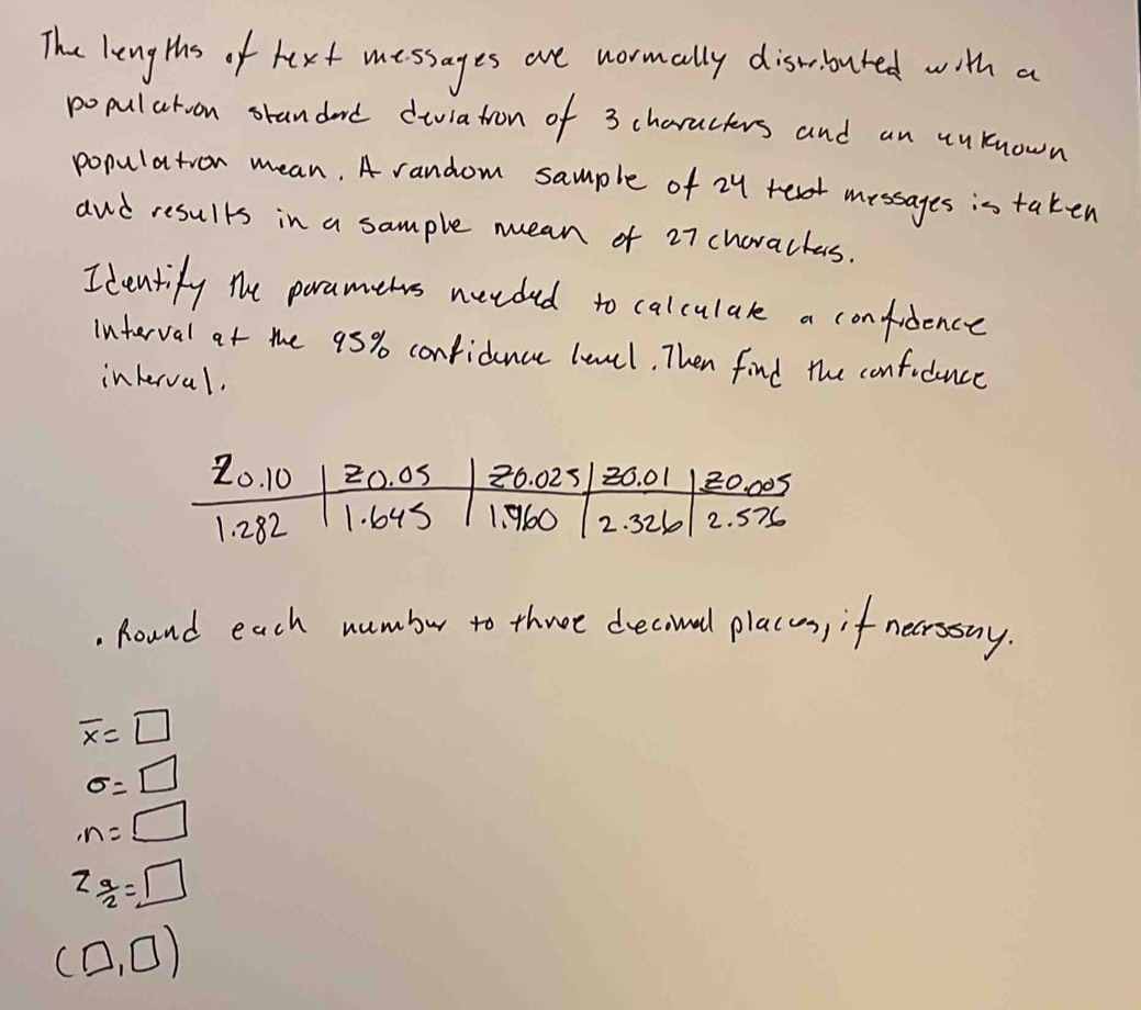 The lengths of hext messages are wormally discbuted with a
popularoon orandard diviatron of 3 characers and an uuknown
population mean. A random sample of 24 messages is taken
and results in a sample mean of 27 choractas.
Identify the paramehs needed to calculare a confidence
interval at the 95% confidence lencl. Then find the confodunce
interval.
. Round each wumbur to three decival placay, if necrssny.
overline x=□
sigma =□
· n=□
z_ a/2 =□
(□ ,□ )