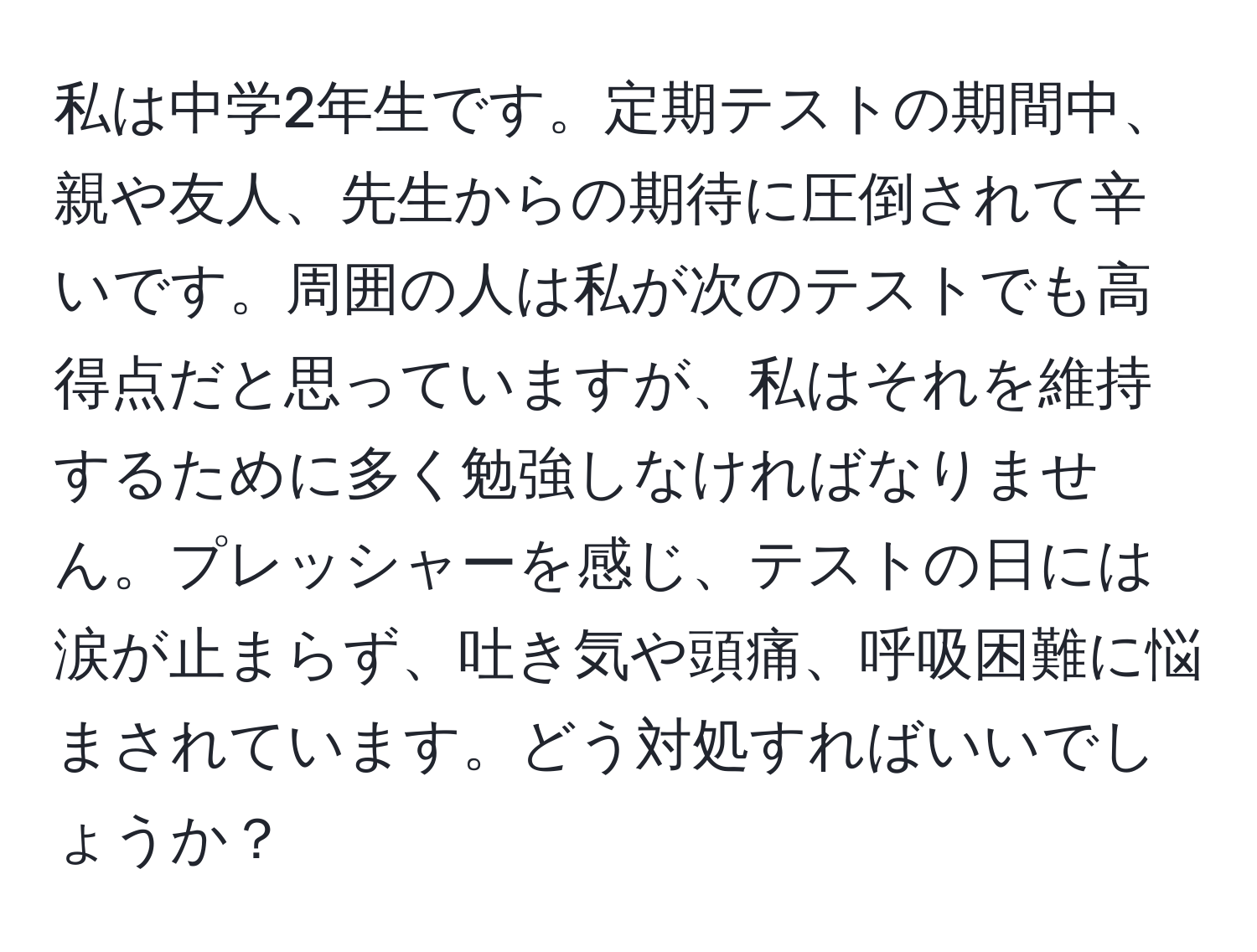 私は中学2年生です。定期テストの期間中、親や友人、先生からの期待に圧倒されて辛いです。周囲の人は私が次のテストでも高得点だと思っていますが、私はそれを維持するために多く勉強しなければなりません。プレッシャーを感じ、テストの日には涙が止まらず、吐き気や頭痛、呼吸困難に悩まされています。どう対処すればいいでしょうか？