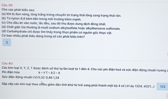 Cho các phát biểu sau: 
(a) Khi bị đun nóng, lòng trầng trứng chuyến từ trạng thái lỏng sang trạng thái rần. 
(b) Tơ nylon -6, 6 kém bền trong môi trường kiềm mạnh. 
(c) Cho dầu ăn vào nước, lắc đều, sau đó thu được dung dịch đồng nhất. 
(d) Chất giặt rửa thường là muối sodium alkylsulfate hoặc alkylbenzene sulfonate. 
(đ) Carbohydrate chỉ được tìm thấy trong thực phẩm có nguồn gốc thực vật. 
Có bao nhiêu phát biểu đúng trong số các phát biểu trên? 
2 
Câu 40: 
Các kim loại X, Y, Z, T được đánh số thứ tự lần lượt từ 1 đến 4. Cho các pin điện hoá và sức điện động chuấn tương ư 
Pin điện hóa X-YT-XZ-X
Sức điện động chuẩn (V) 0, 32 0, 46 1, 24
Sấp xếp các kim loại theo chiều giảm dần tính khử từ trái sang phải thành một bộ 4 số ( Ví dụ 1324, 4321...). 123