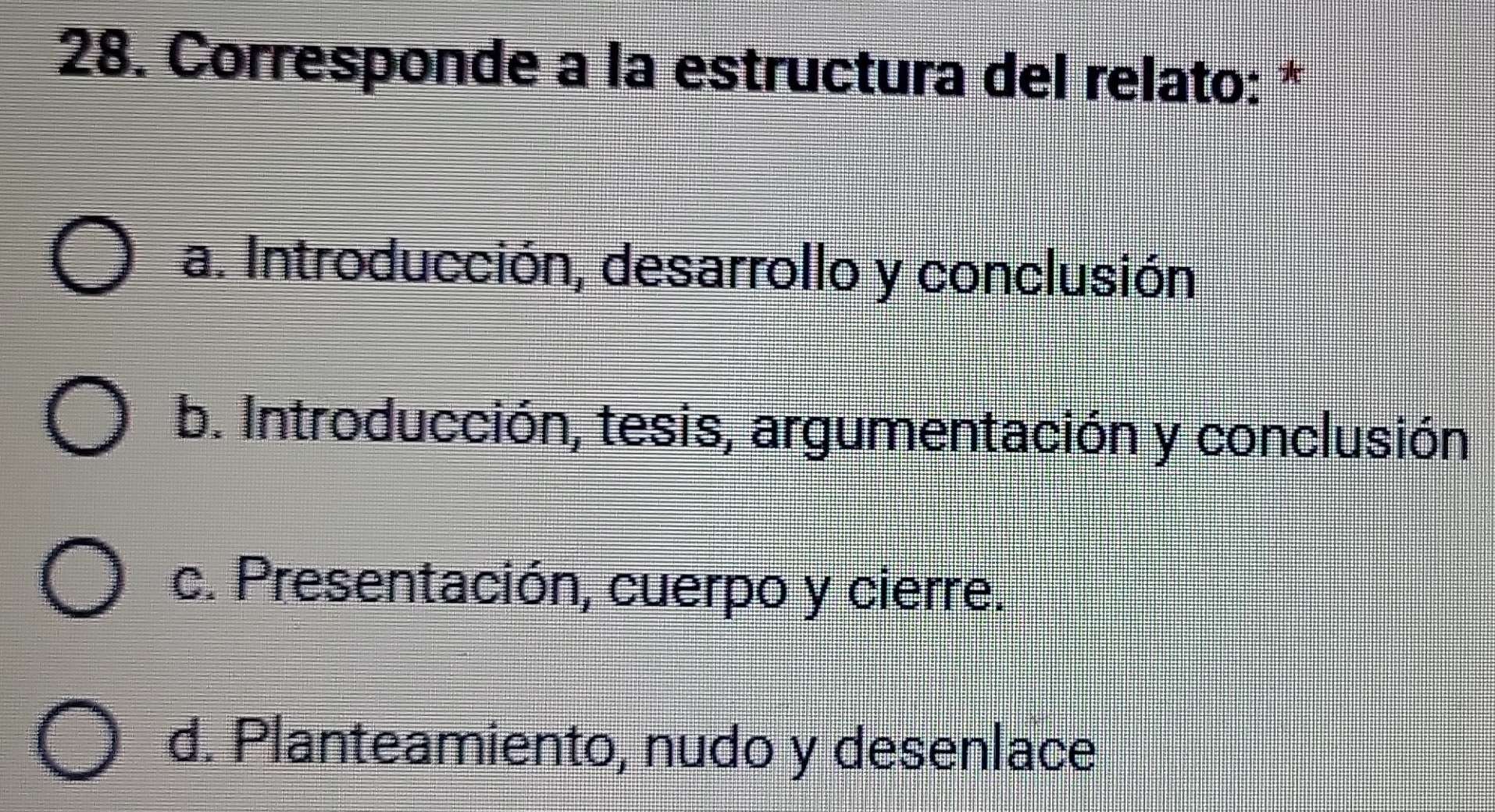 Corresponde a la estructura del relato: *
a. Introducción, desarrollo y conclusión
b. Introducción, tesis, argumentación y conclusión
c. Presentación, cuerpo y cierre.
d. Planteamiento, nudo y desenlace