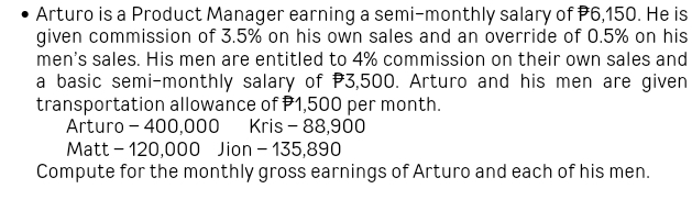 Arturo is a Product Manager earning a semi-monthly salary of P6,150. He is 
given commission of 3.5% on his own sales and an override of 0.5% on his 
men's sales. His men are entitled to 4% commission on their own sales and 
a basic semi-monthly salary of P3,500. Arturo and his men are given 
transportation allowance of P1,500 per month. 
Arturo - 400,000 Kris - 88,900
Matt - 120,000 Jion - 135,890
Compute for the monthly gross earnings of Arturo and each of his men.