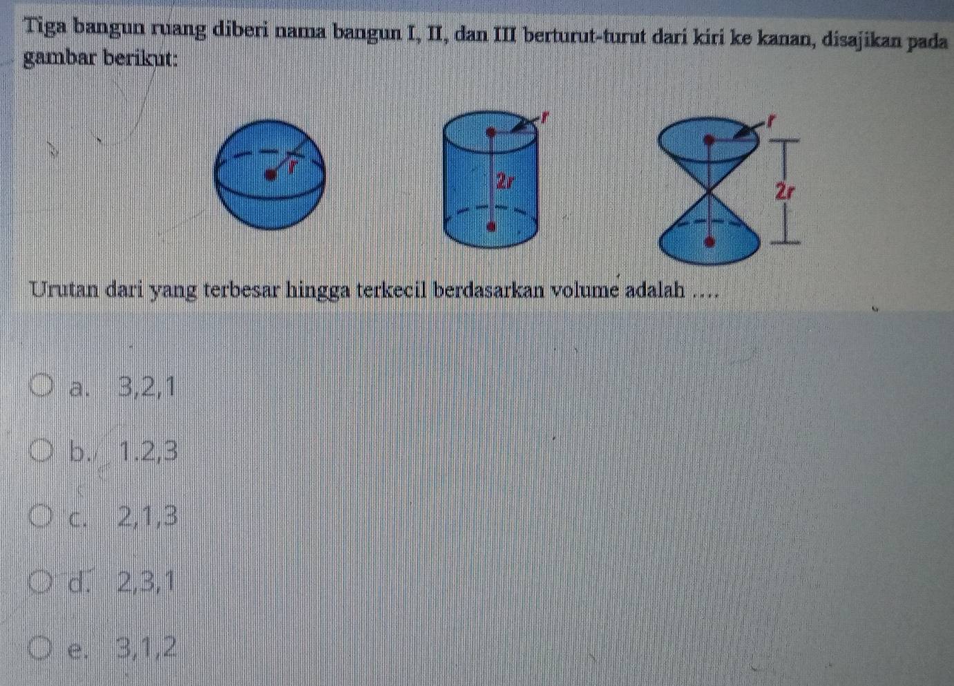 Tiga bangun ruang diberi nama bangun I, II, dan III berturut-turut dari kiri ke kanan, disajikan pada
gambar berikut:
Urutan dari yang terbesar hingga terkecil berdasarkan volume adalah ....
a. 3, 2, 1
b. 1. 2, 3
c. 2, 1, 3
d. 2, 3, 1
e. 3, 1, 2