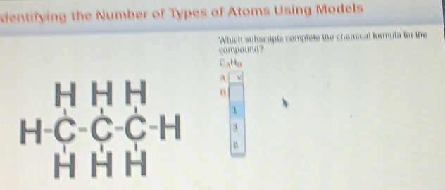 dentifying the Number of Types of Atoms Using Models 
Which subscripts complete the chemical formula for the 
compound ?
C_AH_B
H H H A v
B
H-C-C-C-H 3
a
H H H