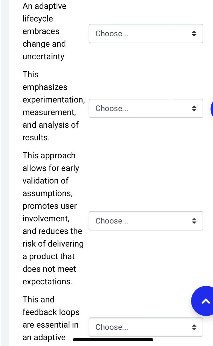 An adaptive 
lifecycle 
embraces Choose... 
change and 
uncertainty 
This 
emphasizes 
experimentation, 
measurement, Choose... 
and analysis of 
results. 
This approach 
allows for early 
validation of 
assumptions, 
promotes user 
involvement, Choose... 
and reduces the 
risk of delivering 
a product that 
does not meet 
expectations. 
This and 
feedback loops 
are essential in Choose... 
an adaptive