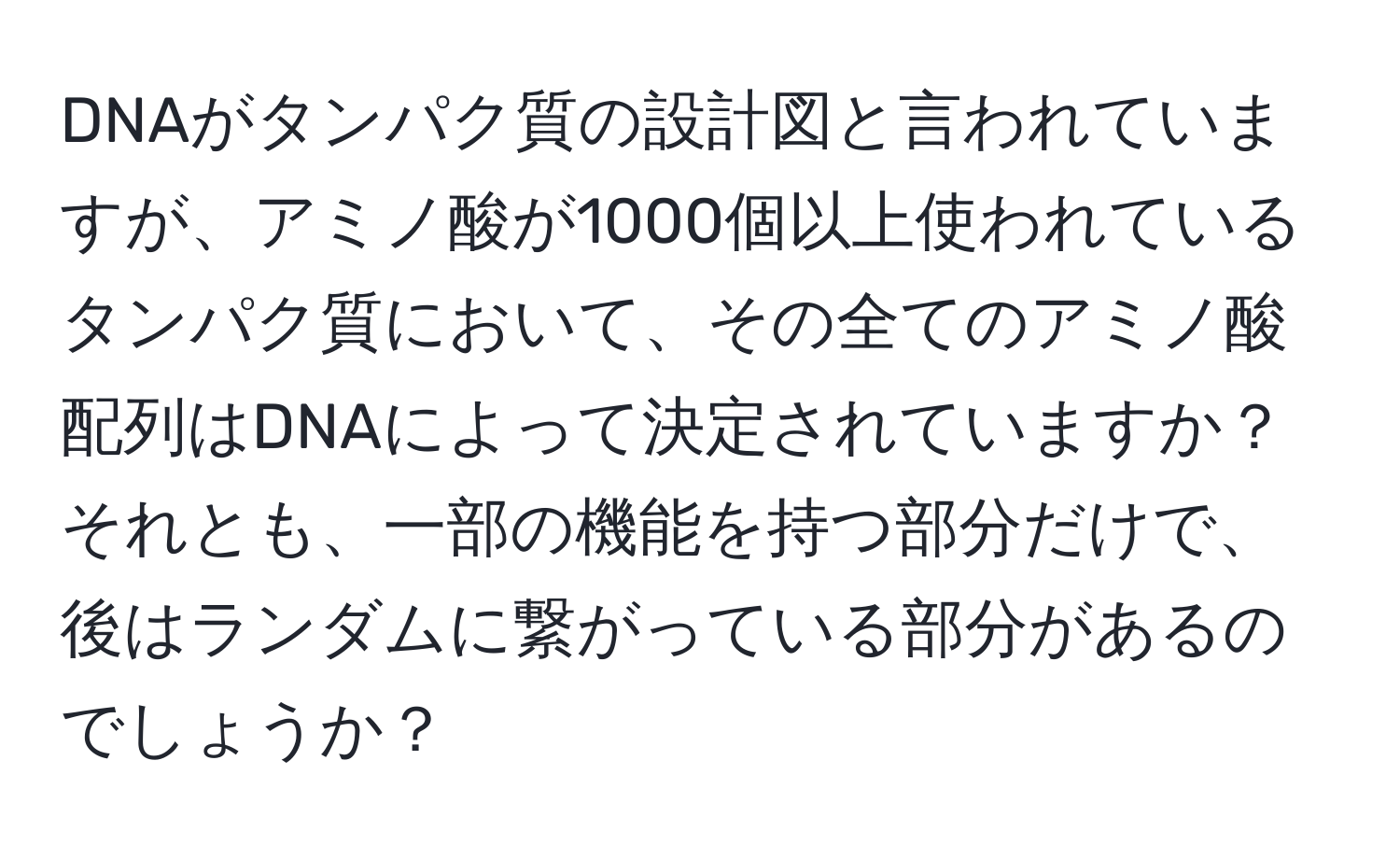 DNAがタンパク質の設計図と言われていますが、アミノ酸が1000個以上使われているタンパク質において、その全てのアミノ酸配列はDNAによって決定されていますか？それとも、一部の機能を持つ部分だけで、後はランダムに繋がっている部分があるのでしょうか？