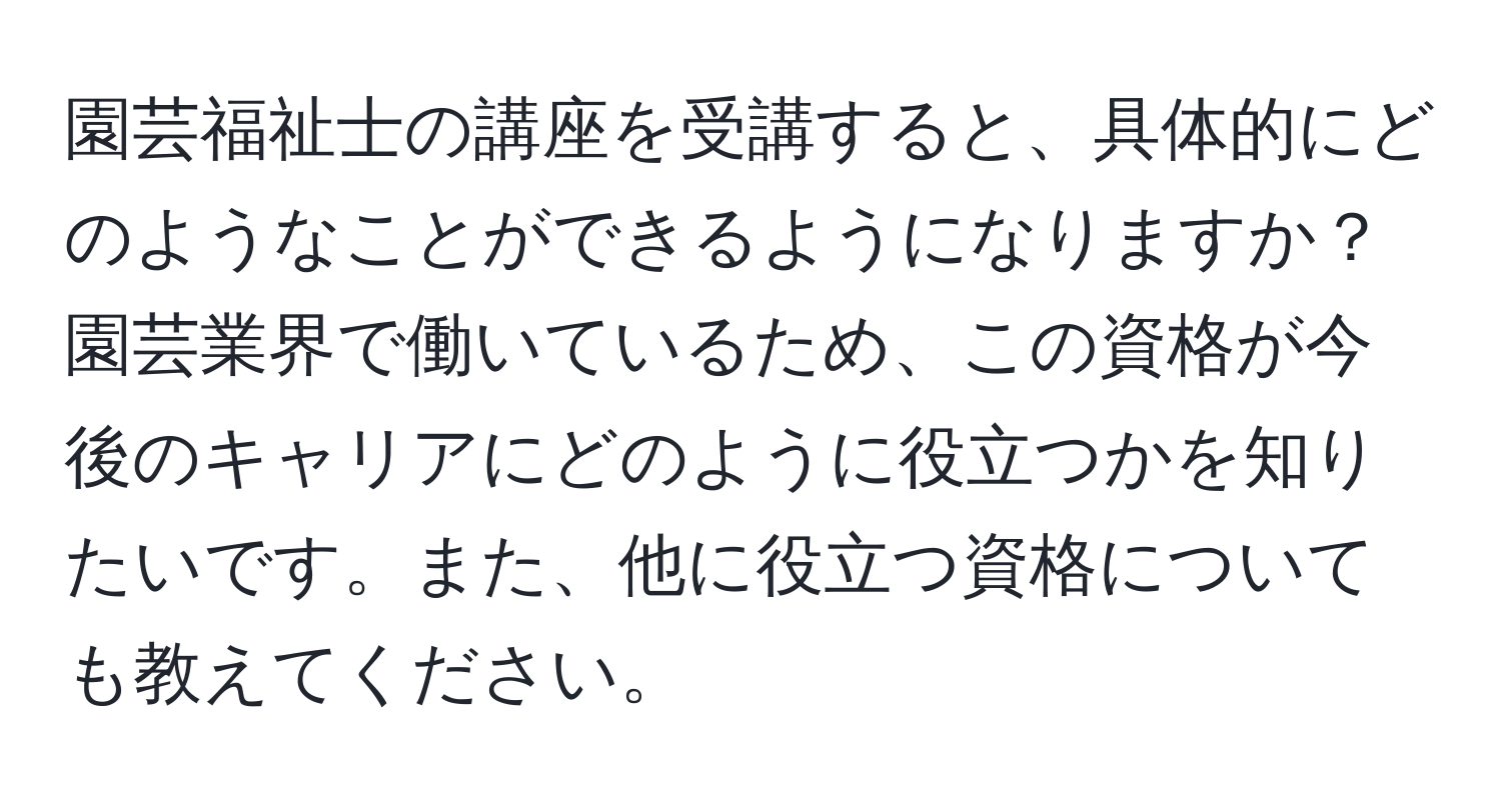 園芸福祉士の講座を受講すると、具体的にどのようなことができるようになりますか？園芸業界で働いているため、この資格が今後のキャリアにどのように役立つかを知りたいです。また、他に役立つ資格についても教えてください。