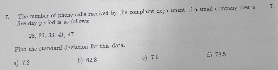 The number of phone calls received by the complaint department of a small company over a 7.
five day period is as follows:
28, 26, 33, 41, 47
Find the standard deviation for this data.
a) 7.2 b) 62.8 c) 7.9
d) 78.5