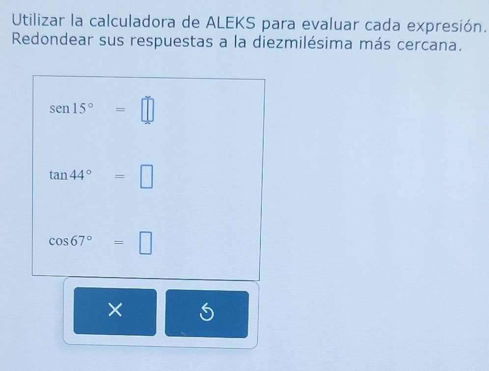 Utilizar la calculadora de ALEKS para evaluar cada expresión. 
Redondear sus respuestas a la diezmilésima más cercana.
sen 15°=□
tan 44°=□
cos 67°=□
×