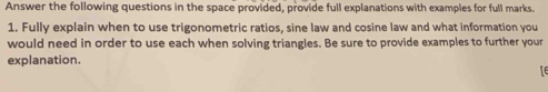 Answer the following questions in the space provided, provide full explanations with examples for full marks. 
1. Fully explain when to use trigonometric ratios, sine law and cosine law and what information you 
would need in order to use each when solving triangles. Be sure to provide examples to further your 
explanation. 
14