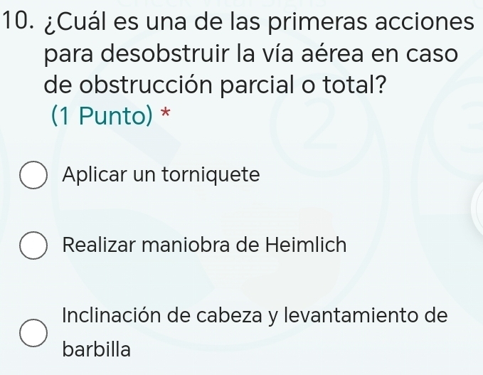 ¿Cuál es una de las primeras acciones
para desobstruir la vía aérea en caso
de obstrucción parcial o total?
(1 Punto) *
Aplicar un torniquete
Realizar maniobra de Heimlich
Inclinación de cabeza y levantamiento de
barbilla