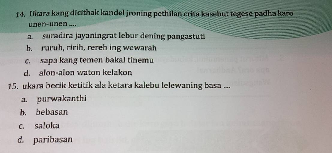 Ukara kang dicithak kandel jroning pethilan crita kasebut tegese padha karo
unen-unen ....
a. suradira jayaningrat lebur dening pangastuti
b. ruruh, ririh, rereh ing wewarah
c. sapa kang temen bakal tinemu
d. alon-alon waton kelakon
15. ukara becik ketitik ala ketara kalebu lelewaning basa ....
a. purwakanthi
b. bebasan
c. saloka
d. paribasan