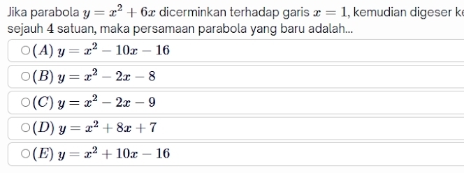 Jika parabola y=x^2+6x dicerminkan terhadap garis x=1 , kemudian digeser k
sejauh 4 satuan, maka persamaan parabola yang baru adalah...
(A) y=x^2-10x-16
(B) y=x^2-2x-8
(C) y=x^2-2x-9
(D) y=x^2+8x+7
( E) y=x^2+10x-16