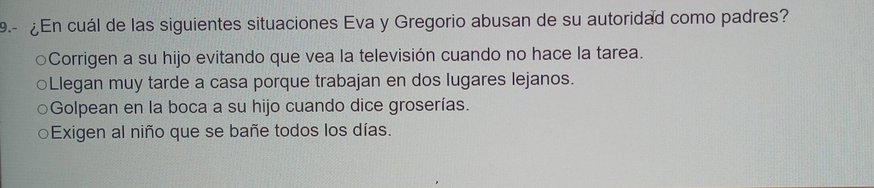 9.- ¿En cuál de las siguientes situaciones Eva y Gregorio abusan de su autoridad como padres?
○Corrigen a su hijo evitando que vea la televisión cuando no hace la tarea.
○Llegan muy tarde a casa porque trabajan en dos lugares lejanos.
Golpean en la boca a su hijo cuando dice groserías.
Exigen al niño que se bañe todos los días.