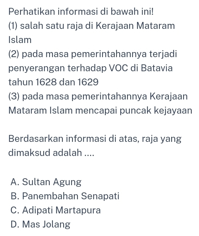 Perhatikan informasi di bawah ini!
(1) salah satu raja di Kerajaan Mataram
Islam
(2) pada masa pemerintahannya terjadi
penyerangan terhadap VOC di Batavia
tahun 1628 dan 1629
(3) pada masa pemerintahannya Kerajaan
Mataram Islam mencapai puncak kejayaan
Berdasarkan informasi di atas, raja yang
dimaksud adalah ....
A. Sultan Agung
B. Panembahan Senapati
C. Adipati Martapura
D. Mas Jolang