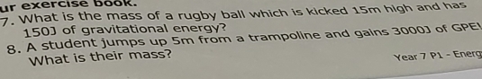 ur exercise book. 
7. What is the mass of a rugby ball which is kicked 15m high and has
150 ] of gravitational energy? 
8. A student jumps up 5m from a trampoline and gains 3000J of GPE! 
What is their mass? 
Year 7 P1 - Energ