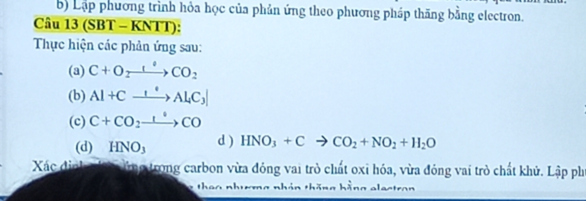 Lập phương trình hỏa học của phản ứng theo phương pháp thăng bằng electron. 
Câu 13 (SBT - KNTT): 
Thực hiện các phản ứng sau: 
(a) C+O_2to COCO_2
(b) Al+Cxrightarrow I°Al_4C_3
(c) C+CO_2xrightarrow 1°CO
(d) HNO_3
d ) HNO_3+Cto CO_2+NO_2+H_2O
Xác định hn ứng trong carbon vừa đóng vai trò chất oxỉ hóa, vừa đóng vai trò chất khủ. Lập ph 
or nhản thăng hằng electron