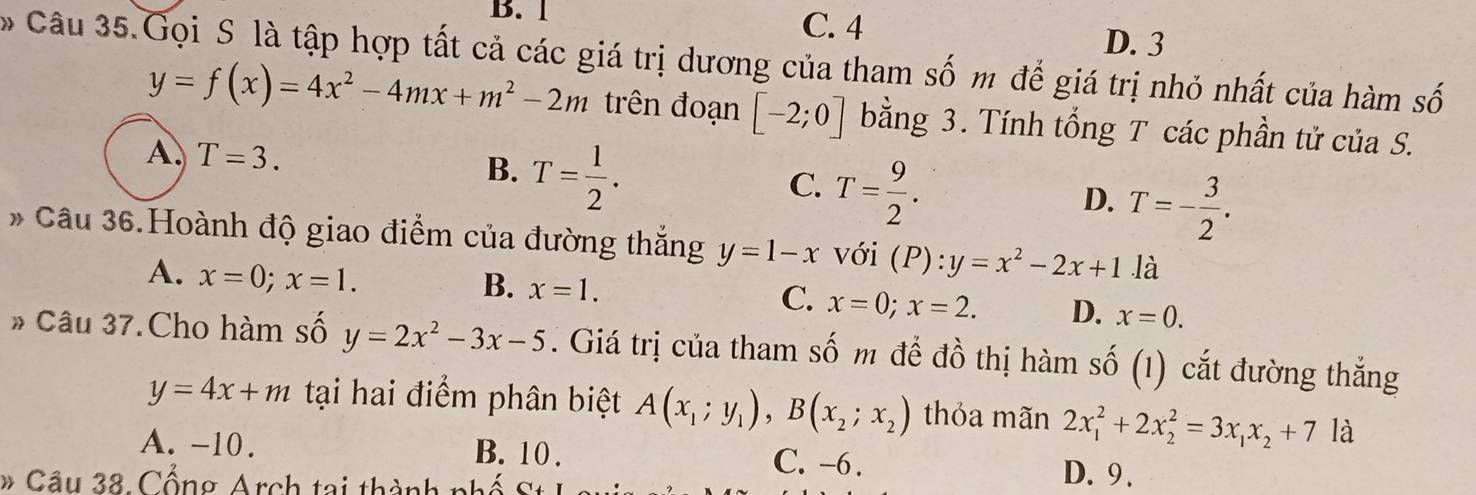 B. 1 C. 4
D. 3
Câu 35.Gọi S là tập hợp tất cả các giá trị dương của tham số m để giá trị nhỏ nhất của hàm số
y=f(x)=4x^2-4mx+m^2-2m trên đoạn [-2;0] bằng 3. Tính tổng T các phần tử của S.
A. T=3. T= 1/2 . 
B.
C. T= 9/2 .
D. T=- 3/2 . 
* Câu 36.Hoành độ giao điểm của đường thắng y=1-x với (P):y=x^2-2x+1 là
A. x=0; x=1.
B. x=1.
C. x=0; x=2. D. x=0. 
* Câu 37.Cho hàm số y=2x^2-3x-5. Giá trị của tham : Swidehat O * m để đồ thị hàm số (1) cắt đường thắng
y=4x+m tại hai điểm phân biệt A(x_1;y_1), B(x_2;x_2) thỏa mãn 2x_1^(2+2x_2^2=3x_1)x_2+7 là
A. -10. B. 10. C. -6. D. 9.
# Câu 38. Cổng Arch tại thành phố :