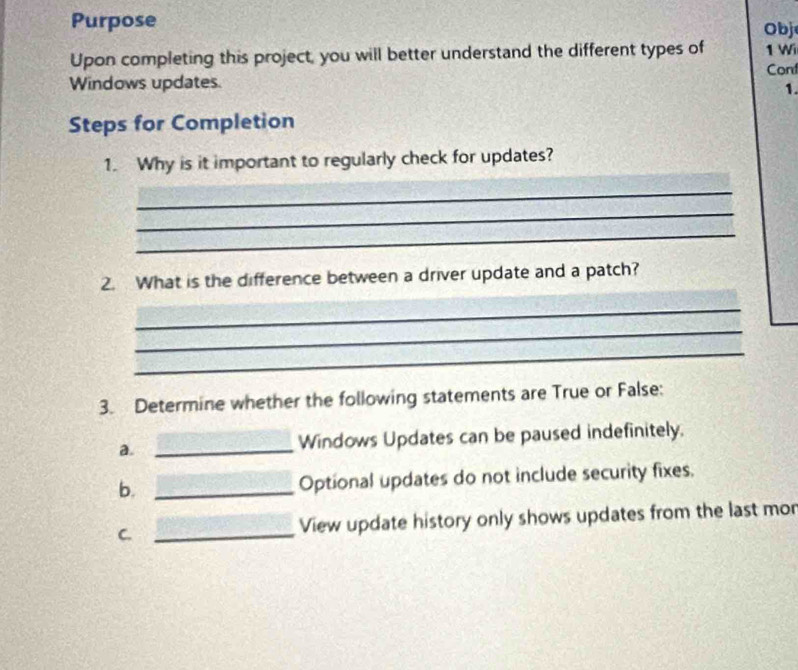 Purpose Obj 
Upon completing this project, you will better understand the different types of 1 Wi 
Cont 
Windows updates. 
1. 
Steps for Completion 
1. Why is it important to regularly check for updates? 
_ 
_ 
_ 
2. What is the difference between a driver update and a patch? 
_ 
_ 
_ 
3. Determine whether the following statements are True or False: 
a. _Windows Updates can be paused indefinitely. 
b. _Optional updates do not include security fixes. 
C. _View update history only shows updates from the last mor