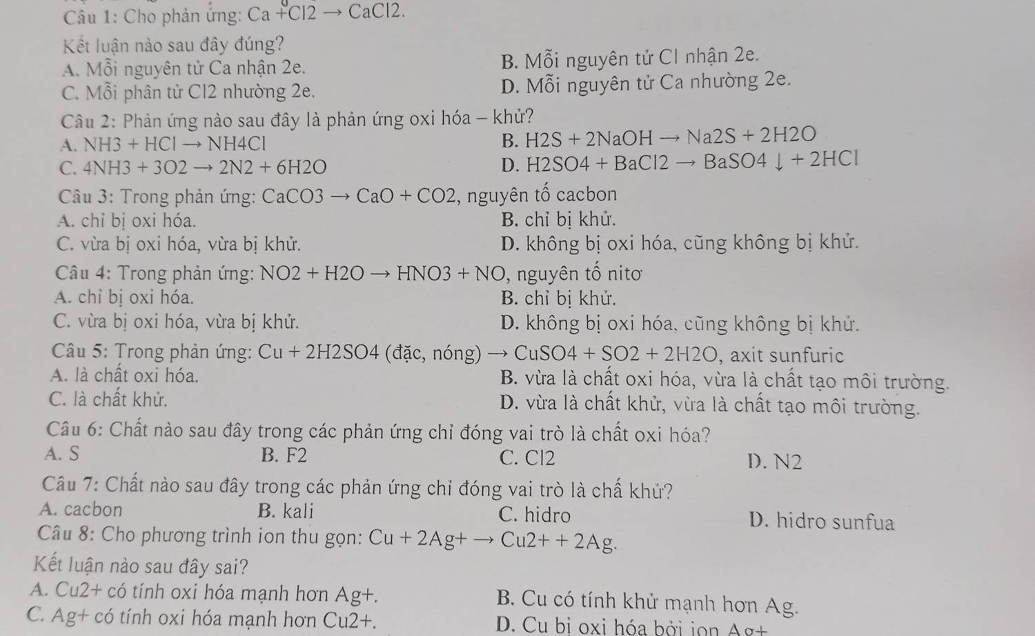 Cho phản ứng: Ca+Cl2to CaCl2.
Kết luận nào sau đây đúng?
A. Mỗi nguyên tử Ca nhận 2e. B. Mỗi nguyên tử CI nhận 2e.
C. Mỗi phân tử Cl2 nhường 2e. D. Mỗi nguyên tử Ca nhường 2e.
Câu 2: Phản ứng nào sau đây là phản ứng oxi hóa - khử?
A. NH3+HClto NH4Cl B. H2S+2NaOHto Na2S+2H2O
C. 4NH3+3O2to 2N2+6H2O D. H2SO4+BaCl2to BaSO4downarrow +2HCl
Câu 3: Trong phản ứng: CaCO3to CaO+CO2 , nguyên tố cacbon
A. chỉ bị oxi hóa. B. chỉ bị khử.
C. vừa bị oxi hóa, vừa bị khử. D. không bị oxi hóa, cũng không bị khử.
* Câu 4: Trong phản ứng: NO2+H2Oto HNO3+NO ), nguyên tố nitơ
A. chỉ bị oxi hóa. B. chỉ bị khử.
C. vừa bị oxi hóa, vừa bị khử. D. không bị oxi hóa, cũng không bị khứ.
* Câu 5: Trong phản ứng: Cu+2H2SO4 (dac, nó ns ) to CuSO4+SO2+2H2O , axit sunfuric
A. là chất oxi hóa. B. vừa là chất oxi hóa, vừa là chất tạo môi trường.
C. là chất khử. D. vừa là chất khử, vừa là chất tạo môi trường.
Câu 6: Chất nào sau đây trong các phản ứng chỉ đóng vai trò là chất oxi hóa?
A. S B. F2 C. Cl2 D. N2
Câu 7: Chất nào sau đây trong các phản ứng chỉ đóng vai trò là chấ khử?
A. cacbon B. kali C. hidro D. hidro sunfua
Câu 8: Cho phương trình ion thu gọn: Cu+2Ag+to Cu2++2Ag.
Kết luận nào sau đây sai?
A. Cu2+ có tính oxi hóa mạnh hơn Ag+.
B. Cu có tính khử mạnh hơn Ag.
C. Ag+ có tính oxi hóa mạnh hơn Cu2+. D. Cu bi oxi hóa bởi ion Ag+