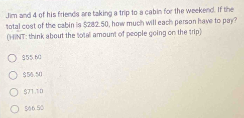 Jim and 4 of his friends are taking a trip to a cabin for the weekend. If the
total cost of the cabin is $282.50, how much will each person have to pay?
(HINT: think about the total amount of people going on the trip)
$55.60
$56.50
$71.10
$66.50