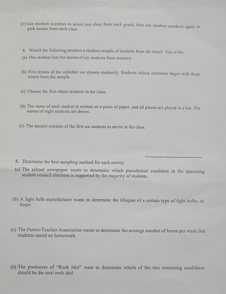 use random numbers to select one class from each grade, then use random numbers again to 
pick names from each class 
4. Would the following produce a random sample of students from the class? Yes or No. 
(a) One student lists the names of six students from memory. 
(b) Five letters of the alphabet are chosen randomly. Students whose surnames begin with these 
letters form the sample. 
(c) Choose the five oldest students in the class. 
(d) The name of each student is written on a piece of paper, and all pieces are placed in a hat. The 
names of eight students are drawn. 
(c) The sample consists of the first six students to arrive in the class. 
_ 
5. Determine the best sampling method for each survey. 
(a) The school newspaper wants to determine which presidential candidate in the upcoming 
student council elections is supported by the majority of students. 
(b) A light bulb manufacturer wants to determine the lifespan of a certain type of light bulbs, in
hours. 
(c) The Parent-Teacher Association wants to determine the average number of hours per week that 
students spend on homework. 
(d) The producers of ''Rock dol'' want to determine which of the two remaining candidates 
should be the next rock idol.