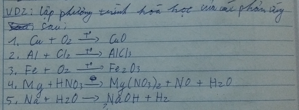 vO2: lip plciing trind hom not wn cat phon Dng 
Sau; 
A. Cu+O_2xrightarrow +CuO
2, Al+Cl_2xrightarrow t_0AlCl_3
3. Fe+O_2xrightarrow +OFe_2O_3
4. Mg+HNO_3xrightarrow Delta Mg(NO_3)_2+NO+H_2O
5. Na+H_2Oto NaOH+H_2