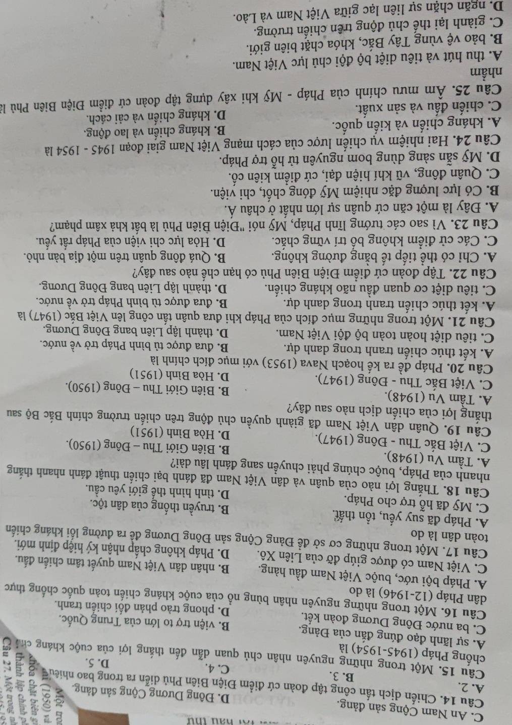 C. An Nam Cộng sản đảng. D. Đông Dương Cộng sản đảng.
A. 2. B. 3.
C. 4. D. 5.
Câu 15. Một trong những nguyên nhân chủ quan dẫn đến thắng lợi của cuộc kháng chí
chống Pháp (1945-1954) là
A. sự lãnh đạo đúng đắn của Đảng.
C. ba nước Đông Dương đoàn kết.
B. viện trợ to lớn của Trung Quốc.
D. phong trào phản đối chiến tranh.
Câu 16. Một trong những nguyên nhân bùng nổ của cuộc kháng chiến toàn quốc chống thực
dân Pháp (12-1946) là do
A. Pháp bội ước, buộc Việt Nam đầu hàng. B. nhân dân Việt Nam quyết tâm chiến đấu.
C. Việt Nam có được giúp đỡ của Liên Xô. D. Pháp không chấp nhận ký hiệp định mới.
Câu 17. Một trong những cơ sở để Đảng Cộng sản Đông Dương đề ra đường lối kháng chiến
toàn dân là do
A. Pháp đã suy yếu, tồn thất.  B. truyền thống của dân tộc.
C. Mỹ đã hỗ trợ cho Pháp. D. tình hình thế giới yêu cầu.
Câu 18. Thắng lợi nào của quân và dân Việt Nam đã đánh bại chiến thuật đánh nhanh thắng
nhanh của Pháp, buộc chúng phải chuyển sang đánh lâu dài?
A. Tầm Vu (1948). B. Biên Giới Thu - Đông (1950).
C. Việt Bắc Thu - Đông (1947). D. Hòa Bình (1951)
Cậu 19. Quân dân Việt Nam đã giành quyền chủ động trên chiến trường chính Bắc Bộ sau
thắng lợi của chiến dịch nào sau đây?
A. Tầm Vu (1948). B. Biên Giới Thu - Đông (1950).
C. Việt Bắc Thu - Đông (1947). D. Hòa Bình (1951)
Câu 20. Pháp đề ra kế hoạch Nava (1953) với mục đích chính là
A. kết thúc chiến tranh trong danh dự. B. đưa được tủ bình Pháp trở về nước.
C. tiêu diệt hoàn toàn bộ đội Việt Nam. D. thành lập Liên bang Đông Dương.
Câu 21. Một trong những mục đích của Pháp khi đưa quân tấn công lên Việt Bắc (1947) là
A. kết thúc chiến tranh trong danh dự.  B. đưa được tù bình Pháp trở về nước.
C. tiêu diệt cơ quan đầu não kháng chiến. D. thành lập Liên bang Đông Dương.
Câu 22. Tập đoàn cứ điểm Điện Biên Phủ có hạn chế nào sau đây?
A. Chỉ có thể tiếp tế bằng đường không. B. Quá đông quân trên một địa bàn nhỏ.
C. Các cử điểm không bố trí vững chắc. D. Hỏa lực chỉ viện của Pháp rất yếu.
Câu 23. Vì sao các tướng lĩnh Pháp, Mỹ nói "Điện Biên Phủ là bất khả xâm phạm?
A. Đây là một căn cứ quân sự lớn nhất ở châu Á.
B. Có lực lượng đặc nhiệm Mỹ đóng chốt, chi viện.
C. Quân đông, vũ khí hiện đại, cứ điểm kiên cố.
D. Mỹ sẵn sàng dùng bom nguyên tử hỗ trợ Pháp.
Câu 24. Hai nhiệm vụ chiến lược của cách mạng Việt Nam giai đoạn 1945 - 1954 là
A. kháng chiến và kiến quốc. B. kháng chiến và lao động.
C. chiến đấu và sản xuất. D. kháng chiến và cải cách.
Câu 25. Âm mưu chính của Pháp - Mỹ khi xây dựng tập đoàn cứ điểm Điện Biên Phủ là
nhẩm
A. thu hút và tiêu diệt bộ đội chủ lực Việt Nam.
B. bảo vệ vùng Tây Bắc, khóa chặt biên giới.
C. giành lại thế chủ động trên chiến trường.
D. ngăn chặn sự liên lạc giữa Việt Nam và Lào.