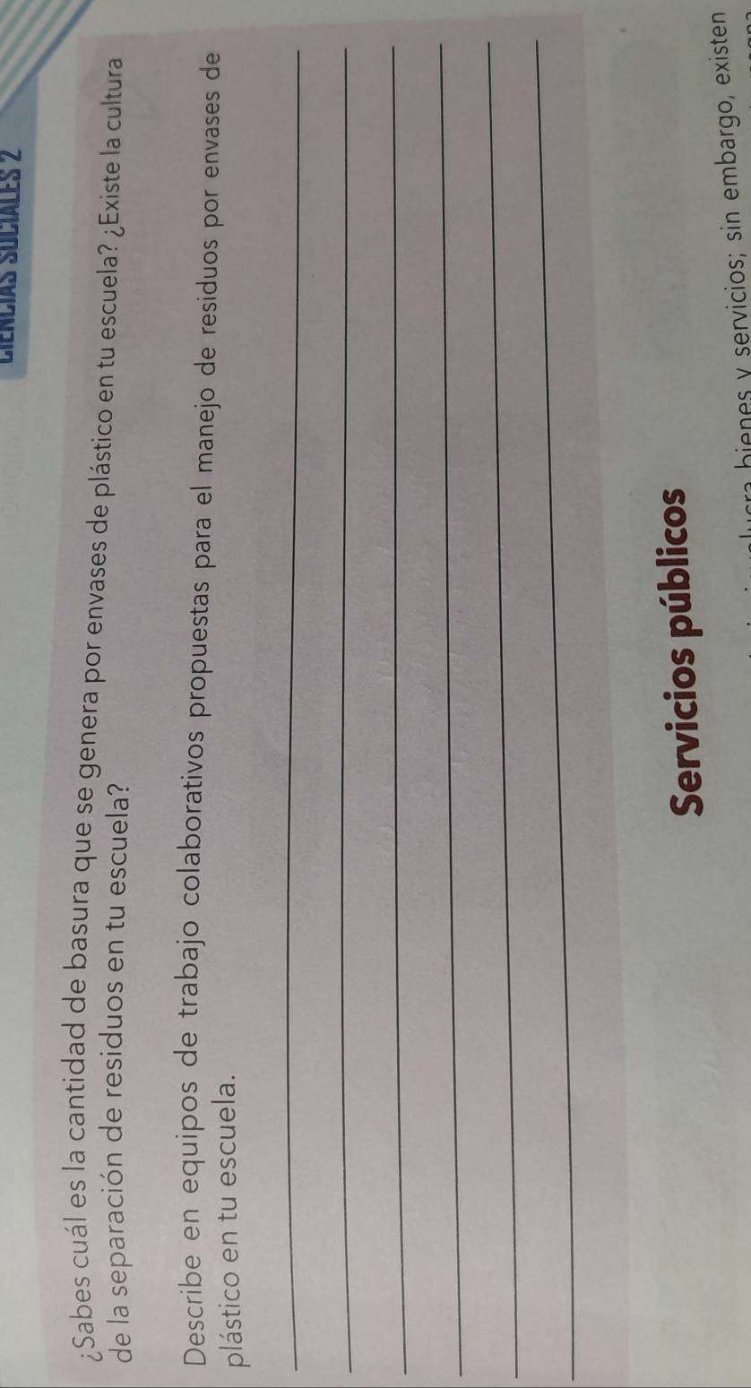 Ciencías Suciales 2 
¿Sabes cuál es la cantidad de basura que se genera por envases de plástico en tu escuela? ¿Existe la cultura 
de la separación de residuos en tu escuela? 
Describe en equipos de trabajo colaborativos propuestas para el manejo de residuos por envases de 
plástico en tu escuela. 
_ 
_ 
_ 
_ 
_ 
_ 
Servicios públicos 
bienes y servicios; sin embargo, existen