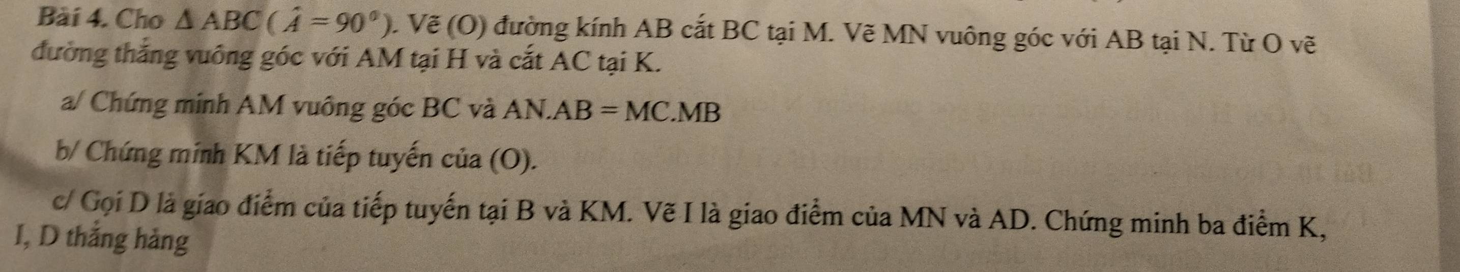 Cho △ ABC(hat A=90°). Vẽ (O) đường kính AB cắt BC tại M. Vẽ MN vuông góc với AB tại N. Từ O vẽ 
đường thắng vuông góc với AM tại H và cắt AC tại K. 
a/ Chứng minh AM vuông góc BC và AN.AB=MC.MB
b/ Chứng minh KM là tiếp tuyến cia(O). 
c/ Gọi D là giao điểm của tiếp tuyến tại B và KM. Vẽ I là giao điểm của MN và AD. Chứng minh ba điểm K, 
I, D thắng hàng