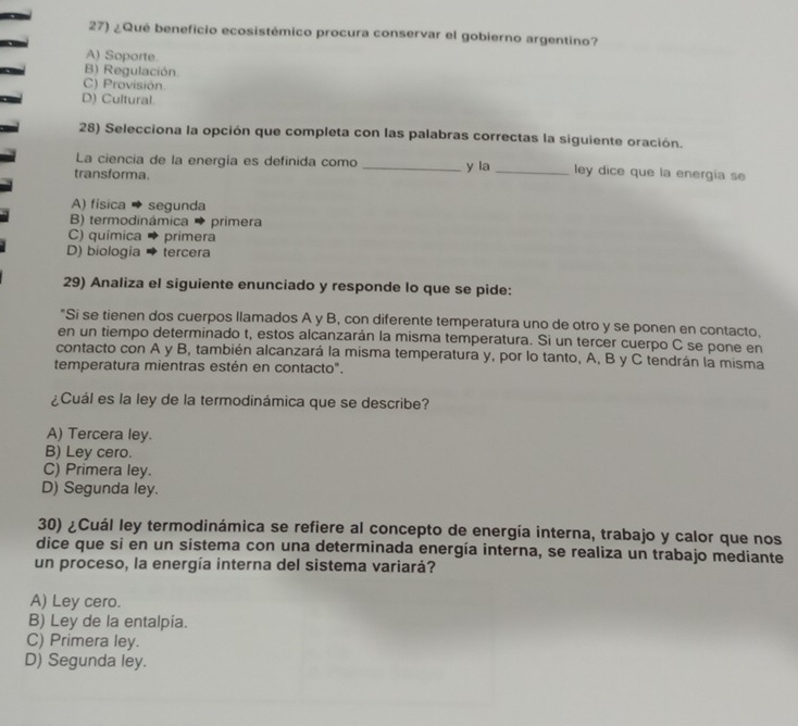 ¿Qué beneficio ecosistémico procura conservar el gobierno argentino?
A) Soporte.
B) Regulación
C) Provisión
D) Cultural
28) Selecciona la opción que completa con las palabras correctas la siguiente oración.
La ciencia de la energía es definida como
transforma. _y la _ley dice que la energia se
A) física → segunda
B) termodinámica → primera
C) química → primera
D) biologia tercera
29) Analiza el siguiente enunciado y responde lo que se pide:
"Si se tienen dos cuerpos llamados A y B, con diferente temperatura uno de otro y se ponen en contacto,
en un tiempo determinado t, estos alcanzarán la misma temperatura. Si un tercer cuerpo C se pone en
contacto con A y B, también alcanzará la misma temperatura y, por lo tanto, A, B y C tendrán la misma
temperatura mientras estén en contacto".
¿Cuál es la ley de la termodinámica que se describe?
A) Tercera ley.
B) Ley cero.
C) Primera ley.
D) Segunda ley.
30) ¿Cuál ley termodinámica se refiere al concepto de energía interna, trabajo y calor que nos
dice que si en un sistema con una determinada energía interna, se realiza un trabajo mediante
un proceso, la energía interna del sistema variará?
A) Ley cero.
B) Ley de la entalpia.
C) Primera ley.
D) Segunda ley.