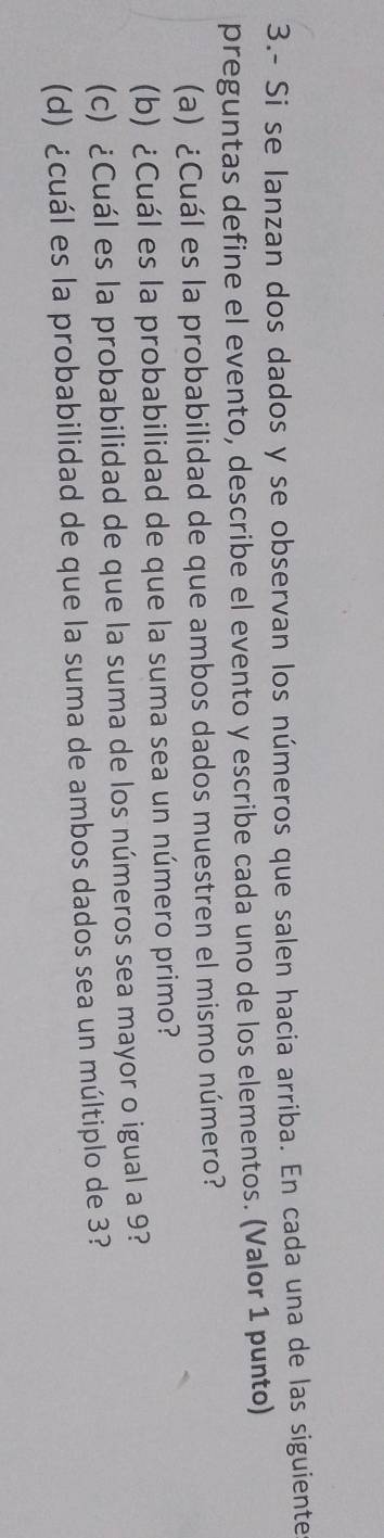 3.- Si se lanzan dos dados y se observan los números que salen hacia arriba. En cada una de las siguiente 
preguntas define el evento, describe el evento y escribe cada uno de los elementos. (Valor 1 punto) 
(a) ¿Cuál es la probabilidad de que ambos dados muestren el mismo número? 
(b) ¿Cuál es la probabilidad de que la suma sea un número primo? 
(c) ¿Cuál es la probabilidad de que la suma de los números sea mayor o igual a 9? 
(d) ¿cuál es la probabilidad de que la suma de ambos dados sea un múltiplo de 3?
