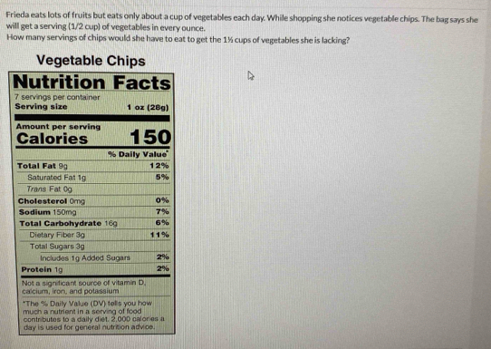 Frieda eats lots of fruits but eats only about a cup of vegetables each day. While shopping she notices vegetable chips. The bag says she 
will get a serving (1/2 cup) of vegetables in every ounce. 
How many servings of chips would she have to eat to get the 1½ cups of vegetables she is lacking? 
Vegetable Chips